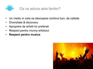 Ce va aduce asta fanilor?
• Un mediu in care sa descopere continut bun, de calitate
• Diversitate & discovery
• Apropiere de artistii lor preferati
• Respect pentru munca artistului
• Respect pentru muzica
 