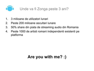 Unde va fi Zonga peste 3 ani?
1. 3 milioane de utilizatori lunari
2. Peste 200 milioane ascultari lunare
3. 50% share din piata de streaming audio din Romania
4. Peste 1000 de artisti romani independenti existenti pe
platforma
Are you with me? :)
 
