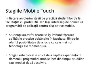Stagiile Mobile Touch
În fiecare an oferim stagii de practică studenților de la
facultățile cu profil IT&C din Iași, interesați de domeniul
programării de aplicații pentru dispozitive mobile.

• Studenții au astfel ocazia să își îmbunătățească
  abilitățile practice dobândite în facultate, fiindu-le
  oferită posibilitatea de a lucra cu cele mai noi
  tehnologii ale momentului.

• Stagiul este o ocazie unică de a căpăta experienţă în
  domeniul programării mobile încă din timpul studiilor
  sau imediat după absolvire.
 