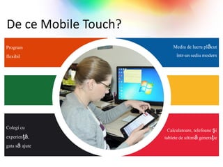 De ce Mobile Touch?
Program                   Mediu de lucru plăcut
flexibil                   într-un sediu modern




Colegi cu               Calculatoare, telefoane şi
experienţă,           tablete de ultimă generaţie
gata să ajute
 