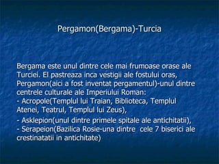 Pergamon(Bergama)-Turcia Bergama este unul dintre cele mai frumoase orase ale Turciei. El pastreaza inca vestigii ale fostului oras, Pergamon(aici a fost inventat pergamentul)-unul dintre centrele culturale ale Imperiului Roman:  - Acropole(Templul lui Traian, Biblioteca, Templul Atenei, Teatrul, Templul lui Zeus), - Asklepion(unul dintre primele spitale ale antichitatii),  - Serapeion(Bazilica Rosie-una dintre  cele 7 biserici ale crestinatatii in antichitate) 