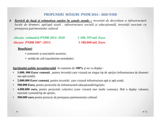PROPUNERIMĂSURIPNDR2014– 2020(VIII)
Beneficiari
• comunele și asociațiile acestora;
• unități de cult (așezăminte monahale).
Sprijinului public nerambursabil în cuantum de 100% și nu va depăși :
• 1.000. 000 Euro/ comună , pentru investiții care vizează un singur tip de sprijin (infrastructura de drumuri
sau apă uzată);
• 2.000.000 Euro/ comună, pentru investiții care vizează infrastructura apă și apă uzată;
• 500.000 Euro, pentru proiectele de infrastructură educațională/îngrijire;
• 4.000.000 euro, pentru proiectele colective (care vizează mai multe comune), fără a depăși valoarea
maximă /comună/tip de sprijin;
• 500.000 euro pentru proiecte de protejarea patrimoniului cultural.
4. Servicii de bază și reînnoirea satelor în zonele rurale – investitii de dezvoltare a infrastructurii
locale de drumuri, apă/apă uzată , infrastructura socială și educațională, investiţii asociate cu
protejarea patrimoniului cultural
Alocare estimativă PNDR 2014- 2020 1 100, 595 mil. Euro
Alocare PNDR 2007 -2013: 1 380,800 mil. Euro
10
 
