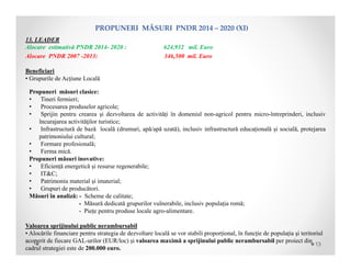 13. LEADER
Alocare estimativă PNDR 2014- 2020 : 624,932 mil. Euro
Alocare PNDR 2007 -2013: 346,500 mil. Euro
Beneficiari
• Grupurile de Acțiune Locală
Propuneri măsuri clasice:
• Tineri fermieri;
• Procesarea produselor agricole;
• Sprijin pentru crearea şi dezvoltarea de activități în domeniul non-agricol pentru micro-întreprinderi, inclusiv
încurajarea activităţilor turistice;
• Infrastructură de bază locală (drumuri, apă/apă uzată), inclusiv infrastructură educațională și socială, protejarea
patrimoniului cultural;
• Formare profesională;
• Ferma mică.
Propuneri măsuri inovative:
• Eficiență energetică și resurse regenerabile;
• IT&C;
• Patrimoniu material și imaterial;
• Grupuri de producători.
Măsuri în analiză: - Scheme de calitate;
- Măsură dedicată grupurilor vulnerabile, inclusiv populația romă;
- Piețe pentru produse locale agro-alimentare.
Valoarea sprijinului public nerambursabil
• Alocările financiare pentru strategia de dezvoltare locală se vor stabili proporțional, în funcție de populația și teritoriul
acoperit de fiecare GAL-urilor (EUR/loc) și valoarea maximă a sprijinului public nerambursabil per proiect din
cadrul strategiei este de 200.000 euro.
PROPUNERIMĂSURIPNDR2014– 2020(XI)
13
 