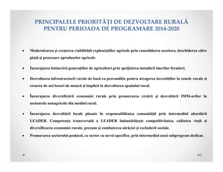  Modernizarea și creșterea viabilității exploatațiilor agricole prin consolidarea acestora, deschiderea către
piață și procesare aproduselor agricole.
 Încurajarea întineririi generațiilor de agricultori prin sprijinirea instalării tinerilor fermieri.
 Dezvoltarea infrastructurii rurale de bază ca precondiție pentru atragerea investițiilor în zonele rurale şi
crearea de noi locuri de muncă și implicit la dezvoltarea spațiului rural.
 Încurajarea diversificării economiei rurale prin promovarea creării și dezvoltării IMM-urilor în
sectoarele nonagricole din mediul rural.
 Încurajarea dezvoltării locale plasate în responsabilitatea comunității prin intermediul abordării
LEADER. Competența transversală a LEADER îmbunătățește competitivitatea, calitatea vieții și
diversificarea economiei rurale, precum și combaterea sărăciei și excluderii sociale.
 Promovarea sectorului pomicol, ca sector cu nevoi specifice, prin intermediul unui subprogram dedicat.
PRINCIPALELEPRIORITĂȚIDEDEZVOLTARERURALĂ
PENTRUPERIOADADEPROGRAMARE2014‐2020
2
 