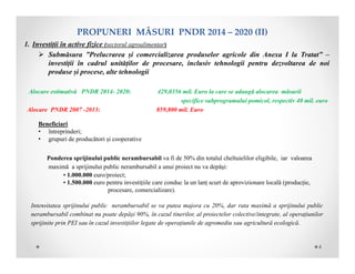 PROPUNERIMĂSURIPNDR2014– 2020(II)
1. Investiții în active fizice (sectorul agroalimentar)
 Submăsura ”Prelucrarea și comercializarea produselor agricole din Anexa I la Tratat” –
investiții în cadrul unităților de procesare, inclusiv tehnologii pentru dezvoltarea de noi
produse și procese, alte tehnologii
Alocare estimativă PNDR 2014- 2020: 429,0356 mil. Euro la care se adaugă alocarea măsurii
specifice subprogramului pomicol, respectiv 40 mil. euro
Alocare PNDR 2007 -2013: 859,800 mil. Euro
Beneficiari
• întreprinderi;
• grupuri de producători și cooperative
Ponderea sprijinului public nerambursabil va fi de 50% din totalul cheltuielilor eligibile, iar valoarea
maximă a sprijinului public nerambursabil a unui proiect nu va depăşi:
• 1.000.000 euro/proiect;
• 1.500.000 euro pentru investițiile care conduc la un lanț scurt de aprovizionare locală (producție,
procesare, comercializare).
Intensitatea sprijinului public nerambursabil se va putea majora cu 20%, dar rata maximă a sprijinului public
nerambursabil combinat nu poate depăși 90%, în cazul tinerilor, al proiectelor colective/integrate, al operațiunilor
sprijinite prin PEI sau în cazul investițiilor legate de operațiunile de agromediu sau agricultură ecologică.
4
 