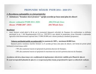 PROPUNERIMĂSURIPNDR2014– 2020(IV)
2. Dezvoltarea exploatațiilor și a întreprinderilor
 Submăsura ”Instalare tineri fermieri ” sprijin acordat pe baza unui plan de afaceri
Alocare estimativă PNDR 2014- 2020: 400,3556 mil. Euro
Alocare PNDR 2007 -2013: 269,700 mil. Euro
Beneficiari
• tineri fermieri având până la 40 de ani la momentul depunerii solicitării de finanțare (în conformitate cu definiția
prevăzută la art. 2 din Regulamentului (UE) nr. 1305/2013) care deținh în proprietate și/sau folosință o exploatație
agricolă avînd dimensiunea cuprinsă între 15.000-50.000 euro valoare producție standard (propunere) .
Valoarea sprijinului public nerambursabil în cuantum de 100%, maximum 60.000 Euro
Sprijinul pentru instalarea tinerilor fermieri va fi acordat pe baza unui plan de afaceri, sub formă de primă (plată
forfetară) în două tranşe astfel:
- 70% din cuantumul maxim al sprijinului la primirea deciziei de finanțare;
- 30% din cuantumul maxim al sprijinului în maximum trei ani de la primirea deciziei de finanțare.
Acordarea celei de-a doua tranșe este condiționată de implementare obiectivelor stabilite prin Planul de Afaceri.
În cazul nerespectării planului de afaceri, se recuperează prima tranșă, proporțional în raport cu obiectivele realizate.
6
 