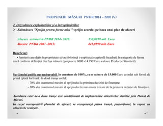 PROPUNERIMĂSURIPNDR2014– 2020(V)
2. Dezvoltarea exploatațiilor și a întreprinderilor
 Submăsura ”Sprijin pentru ferme mici ” sprijin acordat pe baza unui plan de afaceri
Alocare estimativă PNDR 2014- 2020: 150,0019 mil. Euro
Alocare PNDR 2007 -2013: 445,0599 mil. Euro
Beneficiari
• fermieri care deţin în proprietate și/sau folosință o exploataţie agricolă încadrată în categoria de ferma
mică conform definiției din fișa măsurii (propunere 8000 -14.999 Euro valoare Producție Standard).
Sprijinului public nerambursabil în cuantum de 100%, cu o valoare de 15.000 Euro acordat sub formă de
primă (plată forfetară) în două tranşe astfel:
- 70% din cuantumul maxim al sprijinului la primirea deciziei de finanțare;
- 30% din cuantumul maxim al sprijinului în maximum trei ani de la primirea deciziei de finanțare.
Acordarea celei de-a doua tranșe este condiționată de implementare obiectivelor stabilite prin Planul de
Afaceri.
În cazul nerespectării planului de afaceri, se recuperează prima tranșă, proporțional, în raport cu
obiectivele realizate.
7
 