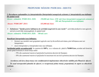 PROPUNERIMĂSURIPNDR2014– 2020(VI)
2. Dezvoltarea exploatațiilor și a întreprinderilor (întreprinderi nonagricole existente și întreprinderile nou-înființate
din spațiul rural)
Alocare estimativă PNDR 2014- 2020: 250,000 mil. Euro (150 mil. Euro întreprinderi nonagricole existente și
100 mil. Întreprinderile nou-înființate)
Alocare PNDR 2007 -2013: 651,000 mil. Euro
 Submăsura ” Sprijin pentru înfiinţarea de activităţi neagricole în zone rurale” - activități productive non-agricole,
servicii și activități meșteșugărești, în spațiul rural
Alocare estimativă PNDR 2014- 2020: 100 mil. euro
Beneficiari întreprinderi nou înființate:
• fermieri sau membrii unei gospodarii agricole care își diversifică activitatea, prin înființarea unei noi
întreprinderi;
• micro-întreprinderi și întreprinderi mici nou înființate.
Sprijinului public nerambursabil în cuantum de 100%, cu o valoarea de până la 70.000 Euro, acordat sub formă de
primă (plată forfetară) în două tranşe astfel:
- 70% din cuantumul maxim al sprijinului la primirea deciziei de finanțare;
- 30% din cuantumul maxim al sprijinului în maximum trei ani de la primirea deciziei de finanțare.
Acordarea celei de-a doua tranșe este condiționată de implementare obiectivelor stabilite prin Planul de Afaceri.
În cazul nerespectării planului de afaceri, se recuperează prima tranșă, proporțional, în raport cu obiectivele
realizate.
8
 