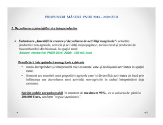PROPUNERIMĂSURIPNDR2014– 2020(VII)
2. Dezvoltarea exploatațiilor și a întreprinderilor
 Submăsura „Investiţii în crearea şi dezvoltarea de activităţi neagricole”- activități
productive non-agricole, servicii și activități meșteșugărești, turism rural și producere de
biocombustibili din biomasă, în spațiul rural
Alocare estimativă PNDR 2014‐ 2020: 150 mil. euro
Beneficiari întreprinderi nonagricole existente
• micro-întreprinderi și întreprinderi mici existente, care-și desfășoară activitatea în spațiul
rural;
• fermieri sau membrii unei gospodării agricole care își diversifică activitatea de bază prin
înființarea sau dezvoltarea unei activități non-agricole în cadrul întreprinderii deja
existente.
Sprijin public nerambursabil în cuantum de maximum 90%, cu o valoarea de până la
200.000 Euro, conform ”regulei deminimis”.
9
 