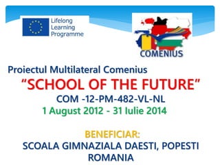 Proiectul Multilateral Comenius
“SCHOOL OF THE FUTURE”
COM -12-PM-482-VL-NL
1 August 2012 - 31 Iulie 2014
BENEFICIAR:
SCOALA GIMNAZIALA DAESTI, POPESTI
ROMANIA
 