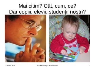 15 martie 2014 RED București - M.Jalobeanu 1
Mai citim? Cât, cum, ce?
Dar copiii, elevii, studenții noștri?
 