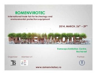 ROMENVIROTEC
International trade fair for technology and
environmental protection equipment

2014, MARCH, 26th – 29th

Romexpo Exhibition Centre,
Bucharest
Organizer:

Member of:

Partner:

www.romenvirotec.ro

 