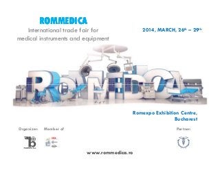 ROMMEDICA
2014, MARCH, 26th – 29th

International trade fair for
medical instruments and equipment

Romexpo Exhibition Centre,
Bucharest
Organizer:

Member of

Partner:

www.rommedica.ro

 