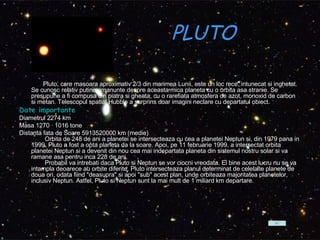 PLUTO Pluto, care masoara aproximativ 2/3 din marimea Lunii, este un loc rece, intunecat si inghetat. Se cunosc relativ putine amanunte despre aceasta mica planeta cu o orbita asa stranie. Se presupune a fi compusa din piatra si gheata, cu o rarefiata atmosfera de azot, monoxid de carbon si metan. Telescopul spatial Hubble a surprins doar imagini neclare cu departatul obiect.  Date importante Diametrul 2274 km  Masa 1270 · 1016 tone  Distanta fata de Soare 5913520000 km (medie)          Orbita de 248 de ani a planetei se intersecteaza cu cea a planetei Neptun si, din 1979 pana in 1999, Pluto a fost a opta planeta da la soare. Apoi, pe 11 februarie 1999, a intersectat orbita planetei Neptun si a devenit din nou cea mai indepartata planeta din sistemul nostru solar si va ramane asa pentru inca 228 de ani.          Probabil va intrebati daca Pluto si Neptun se vor ciocni vreodata. Ei bine acest lucru nu se va intampla deoarece au orbite diferite. Pluto intersecteaza planul determinat de celelalte planete de doua ori, odata fiind "deasupra" si apoi "sub" acest plan, unde orbiteaza majoritatea planetelor, inclusiv Neptun. Astfel, Pluto si Neptun sunt la mai mult de 1 miliard km departare.  