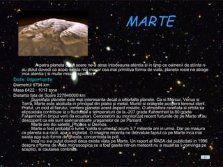 MARTE      A patra planeta de la soare ne-a atras intodeauna atentia si in timp ce oamenii de stiinta n-au putut dovedi ca acolo exista nici macar cea mai primitiva forma de viata, planeta rosie ne atrage inca atentia ( si multe misiuni spatiale).  Date importante Diametrul 6794 km  Masa 6422 · 1017 tone  Distanta fata de Soare 227940000 km          Suprafata planetei este mai interesanta decat a celorlalte planete. Ca si Mercur, Venus si Terra, Marte este alcatuita in principal din piatra si metal. Muntii si craterele acopera terenul steril. Praful, un oxid al fierului, confera planetei acest aspect rosiatic. O atmosfera rarefiata si orbita sa elipsoidala contribuie la o fluctuatie a temperaturii de la -207 grade Fahrenheit la 80 grade Fahrenheit in timpul verii (la ecuator). Cercetatorii au monitorizat recent furtunile de pe Marte si au descoperit ca ele sunt asemanatoare uraganelor de pe Pamant.          Marte are doi sateliti, Phobos si Deimos.          Marte a fost probabil o lume "calda si umeda" acum 3,7 miliarde ani in urma. Dar pe masura ce planeta s-a racit, apa a inghetat. O imagine recenta ne dezvaluie faptul ca pe Marte inca mai exista apa sub forma de gheata, concentrata la poli.          Inca nu s-a putut dovedi daca exista viata pe Marte. Un raport al NASA dat publicitatii in 1996 despre o forma de viata microscopica ce a fost gasita intr-un meteorit nu a reusit sa ii convinga pe sceptici, si cautarea continua.  