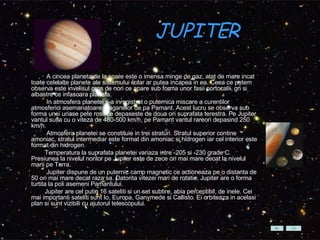 JUPITER    A cincea planeta de la soare este o imensa minge de gaz, atat de mare incat toate celelalte planete ale sistemului solar ar putea incapea in ea. Ceea ce putem observa este invelisul gros de nori ce apare sub forma unor fasii portocalii, gri si albastre ce infasoara planeta.          In atmosfera planetei s-a inregistrat o puternica miscare a curentilor  atmosferici asemanatoare uraganelor de pa Pamant. Acest lucru se observa sub forma unei uriase pete rosii ce depaseste de doua ori suprafata terestra. Pe Jupiter vantul sufla cu o viteza de 480-500 km/h, pe Pamant vantul rareori depasind 250 km/h.          Atmosfera planetei se constituie in trei straturi. Stratul superior contine amoniac, stratul intermediar este format din amoniac si hidrogen iar cel interior este format din hidrogen.          Temperatura la suprafata planetei variaza intre -205 si -230 grade C. Presiunea la nivelul norilor pe Jupiter este de zece ori mai mare decat la nivelul marii pe Terra.          Jupiter dispune de un puternic camp magnetic ce actioneaza pe o distanta de 50 ori mai mare decat raza sa. Datorita vitezei mari de rotatie, Jupiter are o forma turtita la poli asemeni Pamantului.          Jupiter are cel putin 16 sateliti si un set subtire, abia perceptibil, de inele. Cei mai importanti sateliti sunt Io, Europa, Ganymede si Callisto. Ei orbiteaza in acelasi plan si sunt vizibili cu ajutorul telescopului.   