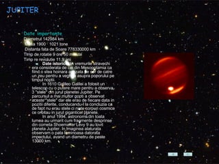 JUPITER Date importante Diametrul 142984 km Masa 1900 · 1021 tone Distanta fata de Soare 778330000 km  Timp de rotatie 9 ore 50 minute  Timp re revolutie 11,9 ani    Date istorice:  In vremurile stravechi era considerata de cei din Mesopotamia ca fiind o stea hoinara asezata pe cer de catre un zeu pentru a veghea asupra poporului pe timpul noptii.           In 1610 Galileo Galilei a folosit un telescop cu o putere mare pentru a observa 3 "stele" din jurul planetei Jupiter. Pe parcursul a mai multor nopti a observat aceste "stele" dar ele erau de fiecare data in pozitii diferite, conducandu-l la concluzia ca de fapt nu erau stele ci niste corpuri cosmice ce orbitau in jurul giganticei planete.           In anul 1994, astronomii din toata lumea au urmarit cum fragmente desprinse din cometa Shoemaker Levy 9 au lovit planeta Jupiter. In imaginea alaturata observam o pata luminoasa datorata impactului, avand un diametru de peste 13000 km.  