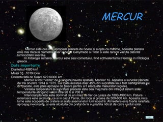 MERCUR    Mercur este cea mai apropiata planeta de Soare si a opta ca marime. Aceasta planeta este mai mica in diametru chiar si decat Ganymede si Titan si este rareori vazuta datorita luminozitatii soarelui.          In mitologia romana, Mercur este zeul comertului, fiind echivalentul lui Hermes in mitologia greaca.  Date importante Diametrul 4880 km  Masa 33 · 1019 tone  Distanta fata de Soare 57910000 km          Mercur a fost "vizitat" de o singura naveta spatiala, Mariner 10. Aceasta a survolat planeta de trei ori intre 1974 si 1975. Cu toate acestea doar 45% din suprafata sa a fost cartografiata (si, din pacate, este prea aproape de Soare pentru a fi efectuate masuratori sigure).          Variatia temperaturii la suprafata planetei este cea mai mare din intregul sistem solar, temperaturile atingand valori intre 90 K si 700 K.          Interiorul planetei este dominat de un miez de fier cu o raza de 1800-1900 km. Patura exterioara este alcatuita, ca si in cazul Terrei, din roca si groasa de 500-600 km. Aceasta mica lume este acoperita de cratere si arata asemanator lunii noastre. Atmosfera este foarte rarefiata, aproape inexistenta, si este alcatuita din praful de la suprafata ridicat de catre vantul solar.  