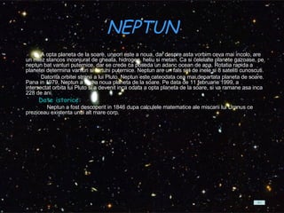 NEPTUN    A opta planeta de la soare, uneori este a noua, dar despre asta vorbim ceva mai incolo, are un miez stancos inconjurat de gheata, hidrogen, heliu si metan. Ca si celelalte planete gazoase, pe neptun bat vanturi puternice, dar se crede ca poseda un adanc ocean de apa. Rotatia rapida a planetei determina vanturi si furtuni puternice. Neptun are un fals set de inele si 8 sateliti cunoscuti.          Datorita orbitei stranii a lui Pluto, Neptun este cateodata cea mai departata planeta de soare. Pana in 1979, Neptun a fost a noua planeta de la soare. Pe data de 11 februarie 1999, a intersectat orbita lui Pluto si a devenit inca odata a opta planeta de la soare, si va ramane asa inca 228 de ani.            Date istorice: Neptun a fost descoperit in 1846 dupa calculele matematice ale miscarii lui Uranus ce preziceau existenta unui alt mare corp.  