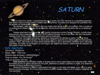 SATURN    Ca si vecinul ei Jupiter, a sasea planeta de la soare are miez stancos si o suprafata gazoasa. Dar Saturn este cunoscut pentru inelele sale concentrice. Acestea sunt alcatuite din particule mici de gheata ce orbiteaza in jurul sau.          De aproape, este clar ca Saturn are mai multe inele decat putem noi numara. Dar cu toate ca nu putem sa le vedem pe toate de pe Pamant, totusi se pot observa trei dintre ele cu un telescop bun.           Inelele exterioare sunt separate de o banda intunecata numita Cassini Division, numita dupa astronomul care a descoperit-o in anul 1675.Cassini Division nu e un loc liber, dar are mai putina materie in ea. Dintre inele, cel central este cel mai stralucitor.          Saturn are 18 sateliti cunoscuti, alcatuiti in mare parte din gheata si piatra. Cel mai mare, Titan, orbiteaza planeta la fiecare 16 zile si este vizibil cu ajutorul unui telescop performant pentru amatori. Titan, care este mai mare decat planeta Mercur, are o atmosfera rarefiata care ii ascunde suprafata. Cu toate ca cercetatorii nu sunt siguri cati sateliti are Saturn, totalul este de cel putin 20, dar poate fi mult mai mare.  Date importante Diametrul- 120536 km  Masa- 5680 · 1020 tone  Distanta fata de Soare- 1429400000 km  Timp re rotatie- 10 h 39 minute  Timp re revolutie- 29,5 ani           Date istorice: Cand Galileo Galilei a studiat pentru prima data Saturn la inceputul anilor 1600, el credea ca era un obiect alcatuit din trei parti. Nestiind ca vedea o planeta cu inele, el a desenat o planeta cu doua cercuri mici in jurul ei.          Giovanni Domenico Cassini a descoperit mai tarziu un loc liber intre inele, lucru care i-a adus faima in lumea intreaga. El a mai propus teoria conform careia inelele nu ar fi solide ci alcatuite din mici particule.  