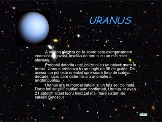 URANUS A saptea planeta de la soare este asemanatoare vecinilor ei gazosi, invelita de nori si cu un mic miez stancos.           Probabil datorita unei coliziuni cu un obiect mare in trecut, Uranus orbiteaza la un unghi de 98 de grade. De aceea, un pol este orientat spre soare timp de cateva decade, lucru care determina o anomalie a anotimpurilor.          Uranus are numerosi sateliti si un fals set de inele. Daca toti satelitii studiati sunt confirmati, Uranus ar avea 21 sateliti, acest lucru fiind cel mai mare sistem de sateliti cunoscut .  