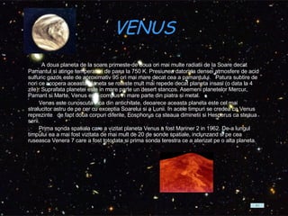 VENUS           A doua planeta de la soare primeste de doua ori mai multe radiatii de la Soare decat Pamantul si atinge temperaturi de pana la 750 K. Presiunea datorata densei atmosfere de acid sulfuric gazos este de aproximativ 95 ori mai mare decat cea a pamantului.  Patura subtire de nori ce acopera aceasta planeta se roteste mult mai repede decat planeta insasi (o data la 4 zile). Suprafata planetei este in mare parte un desert stancos. Asemeni planetelor Mercur, Pamant si Marte, Venus este compus in mare parte din piatra si metal.           Venus este cunoscuta inca din antichitate, deoarece aceasta planeta este cel mai stralucitor astru de pe cer cu exceptia Soarelui si a Lunii. In acele timpuri se credea ca Venus reprezinte  de fapt doua corpuri diferite, Eosphorus ca steaua diminetii si Hesperus ca steaua serii.           Prima sonda spatiala care a vizitat planeta Venus a fost Mariner 2 in 1962. De-a lungul timpului ea a mai fost vizitata de mai mult de 20 de sonde spatiale, inclunzand si pe cea ruseasca Venera 7 care a fost totodata si prima sonda terestra ce a aterizat pe o alta planeta.  