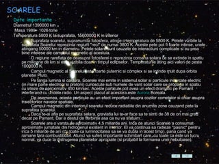 SOARELE Date importante Diametrul 1390000 km Masa 1989 · 1026 tone  Temperatura 5800 K la suprafata, 15600000 K in interior           Suprafata soarelui, supranumita fotosfera, atinge o temperatura de 5800 K. Petele vizibile la suprafata Soarelui reprezinta regiuni "reci" de numai 3800 K. Aceste pete pot fi foarte intinse, unele atingang 50000 km in diametru. Petele solare sunt cauzate de interactiuni complicate si nu prea bine intelese ale campului magnetic al acestuia.           O regiune rarefiata de deasupra fotosferei o reprezinta coroana solara ce se extinde in spatiu pe milioane de km si este vizibila doar in timpul eclipselor. Temperaturile ating aici valori de peste 1000000 K.          Campul magnetic al Soarelui este foarte puternic si complex si se intinde mult dupa orbita planetei Pluto.           Pe langa lumina si caldura, Soarele mai emite in sistemul solar si particule incarcate electric (in mare parte electroni si protoni) cunoscute sub numele de vant solar care se propaga in spatiu cu viteze de aproximativ 450 km/sec. Aceste particule pot avea un efect dramatic pe Pamant interferand cu undele radio. Un aspect placut al acestora este  Aurora  Boreala .          De asemenea, aceste particule au un efect important asupra cozilor cometelor si chiar asupra traiectorilor navelor spatiale.          Campul magnetic din interiorul soarelui reduce radiatiile din anumite zone cauzand pete la suprafata soarelui.          Daca te-ai afla pe suprafata solara, graviatia lui te-ar face sa te simti de 38 de ori mai greu decat pe Pamant. Dar e destul de fierbinte asa ca nu va sfatuim...          Soarele are o varsta de aproximativ 4,5 miliarde ani. Inca de atunci Soarele a consumat aproximativ jumatate din hidrogenul existent in interior. El va continua sa radieze "pasnic" pentru inca 5 miliarde de ani (cu toate ca luminozitatea sa se va dubla in acest timp), pana cand va ramane fara combustibbbil. Atunci va suferi importante schimbari care, cu toate ca este un lucru normal, va duce la distrugerea planetelor apropiate (si probabil la formarea unei nebuloase).  