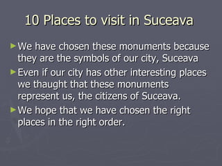 10 Places to visit in Suceava
► We  have chosen these monuments because
  they are the symbols of our city, Suceava
► Even if our city has other interesting places
  we thaught that these monuments
  represent us, the citizens of Suceava.
► We hope that we have chosen the right
  places in the right order.
 