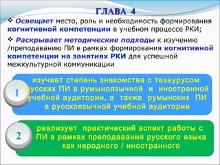 изучает степень знакомства с тезаурусом
русских ПИ в румыноязычной и иностранной
учебной аудитории, а также румынских ПИ
в русскоязычной учебной аудитории
реализует практический аспект работы с
ПИ в рамках преподавания русского языка
как неродного / иностранного
1
2
ГЛАВАГЛАВА 44
 Освещает место, роль и необходимость формирования
когнитивной компетенции в учебном процессе РКИ;
 Раскрывает методические подходы к изучению
/преподаванию ПИ в рамках формирования когнитивной
компетенции на занятиях РКИ для успешной
межкультурной коммуникации
 