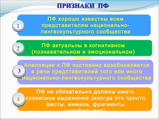 ПФ хорошо известны всем
представителям национально-
лингвокультурного сообщества
ПФ актуальны в когнитивном
(познавательном и эмоциональном)
плане
Апелляция к ПФ постоянно возобновляется
в речи представителей того или иного
национально-лингвокультурного сообщества
1
2
3
ПРИЗНАКИ ПФПРИЗНАКИ ПФ
4
ПФ не обязательно должны иметь
словесное выражение (иногда это просто
жесты, мимика, фрагменты
кинофильмов)
 