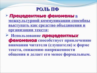 РОЛЬ ПФРОЛЬ ПФ
 Прецедентные феноменыПрецедентные феномены в
межкультурной коммуникации способны
выступать как средство объединения и
организации текста;
 Использование прецедентныхпрецедентных
феноменовфеноменов способствует привлечению
внимания читателя (слушателя) к форме
текста, снижению напряженности
общения и делает его менее формальным.
 