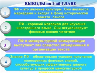 ПФ – это явление культуры. Они являются
маркерами и входят в фонд исторической
памяти этноса
ПФ - хороший материал для изучения
иностранного языка. Они актуализируют
фоновые знания читателя
ПФ в межкультурной коммуникации
выступают как средство объединения и
организации текста
1
2
3
ВЫВОДЫ по 1-ой ГЛАВЕВЫВОДЫ по 1-ой ГЛАВЕ
4
Знание ПФ - обязательное условие получения
полноценных фоновых знаний,
способствующих эффективному диалогу
культур в процессе межкультурной
 