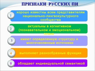 хорошо известны всем представителям
национально-лингвокультурного
сообщества
актуальны в когнитивном
(познавательном и эмоциональном)
плане
имеют определенную структуру и
многочисленные источники
1
2
3
ПРИЗНАКИ РУССКИХ ПИПРИЗНАКИ РУССКИХ ПИ
4 выполняют разнообразные функции
обладают индивидуальной семантикой5
 
