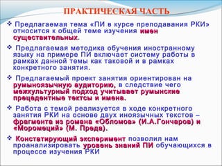 ПРАКТИЧЕСКАЯ ЧАСТЬ
 Предлагаемая тема «ПИ в курсе преподавания РКИ»
относится к общей теме изучения именимен
существительныхсуществительных.
 Предлагаемая методика обучения иностранному
языку на примере ПИ включает систему работы в
рамках данной темы как таковой и в рамках
конкретного занятия.
 Предлагаемый проект занятия ориентирован на
румыноязычную аудиторию,румыноязычную аудиторию, в следствие чего
межкультурный подход учитывает румынскиемежкультурный подход учитывает румынские
прецедентные тектсы и имена.прецедентные тектсы и имена.
 Работа с темой реализуется в ходе конкретного
занятия РКИ на основе двух иноязычных текстов –
фрагмента из романа «Обломов» (И.А.Гончаров) ифрагмента из романа «Обломов» (И.А.Гончаров) и
«Моромеций» (М. Преда).«Моромеций» (М. Преда).
 Констатирующий экспериментКонстатирующий эксперимент позволил нам
проанализировать уровень знаний ПИуровень знаний ПИ обучающихся в
процессе изучения РКИ
 