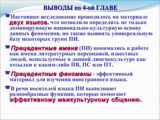 ВЫВОДЫ по 4-ой ГЛАВЕВЫВОДЫ по 4-ой ГЛАВЕ
Настоящее исследование проводилось на материале
двух языковдвух языков, что позволило определить не только
доминирующую национально-культурную основу
данных феноменов, но также выявить универсальную
базу некоторых групп ПИ.
Прецедентные именаПрецедентные имена (ПИ) понимались в работе
как имена литературных персонажей, известных
людей, используемые в данной лингвокультуре как
отсылки к каким-либо ПВ, ПС или ПТ.
Прецедентные феноменыПрецедентные феномены - эффективный
материал для изучения иностранного языка.
В речи носителей языка ПИ выполняют
разнообразные функции, которые помогают
эффективному межкультурному общениюэффективному межкультурному общению ..
 