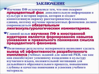 ЗАКЛЮЧЕНИЕЗАКЛЮЧЕНИЕ
Изучение ПФ осложняется тем, что они содержат
прецедентный фонпрецедентный фон, дополнительную информацию о
культуре и истории народа, которая и создает
коннотативную окраску рассматриваемых языковых
единиц, поэтому изучение прецедентных феноменов должно
сопровождаться обязательнымобязательным
лингвокультурологическим комментариемлингвокультурологическим комментарием..
Главной целью изучения ПФ в иностраннойизучения ПФ в иностранной
аудитории является формирование навыковаудитории является формирование навыков
узнавания и правильного понимания смыслаузнавания и правильного понимания смысла
прецедентного феноменапрецедентного феномена.
Позитивные результаты эксперимента позволяют сделать
вывод об эффективности разработанноговывод об эффективности разработанного
комплексакомплекса учебных заданий для занятий РКИ, так как
они способствуют успешному вхождению в культуру
изучаемого языка, положительной мотивации для
дальнейшего образовательного процесса, повышению
глубины и качества понимания и усвоения учебного
материала.
 