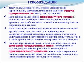 РЕКОМЕНДАЦИИРЕКОМЕНДАЦИИ
 Требует дальнейшего осмысления, упорядочения
терминологии, совершенствования и развития теориятеория
прецедентностипрецедентности / интертекстуальности.
 Дальнейшее исследование прецедентного именипрецедентного имени в
сознании носителей русского языка и других языков
предполагает необходимость дальнейших шагов в развитии
теории прецедентности.
 Необходимо дальнейшее исследование изучение всех видов
прецедентности, в том числе и для расширения
экспериментальной базы, как с точки зрения увеличения
количественного и качественного состава испытуемых, так и
с точки зрения используемых экспериментальных методик.
 Данные исследования должны лечь в основу составления
словарей прецедентных именсловарей прецедентных имен, необходимых не
только для дальнейшей разработки теории, но и в
практическом отношениипрактическом отношении: они весьма актуальны в
современных условиях межкультурной коммуникации для
минимизации эффекта «культурного шока».
 