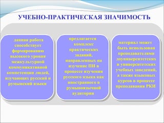 УЧЕБНО-ПРАКТИЧЕСКАЯ ЗНАЧИМОСТЬ
данная работа
способствует
формированию
высокого уровня
межкультурной
коммуникативной
компетенции людей,
изучающих русский и
румынский языки
предлагается
комплекс
практических
заданий,
направленных на
изучение ПИ в
процессе изучения
русского языка как
иностранного в
румыноязычной
аудитории
материал может
быть использован
преподавателями
доуниверситетских
и университетских
учебных заведений,
а также языковых
курсов в процессе
преподавания РКИ
 