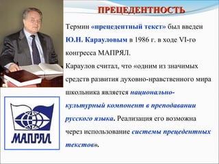 ПРЕЦЕДЕНТНОСТЬПРЕЦЕДЕНТНОСТЬ
Термин «прецедентный текст» был введен
Ю.Н. Карауловым в 1986 г. в ходе VI-го
конгресса МАПРЯЛ.
Караулов считал, что «одним из значимых
средств развития духовно-нравственного мира
школьника является национально-
культурный компонент в преподавании
русского языка. Реализация его возможна
через использование системы прецедентных
текстов».
 