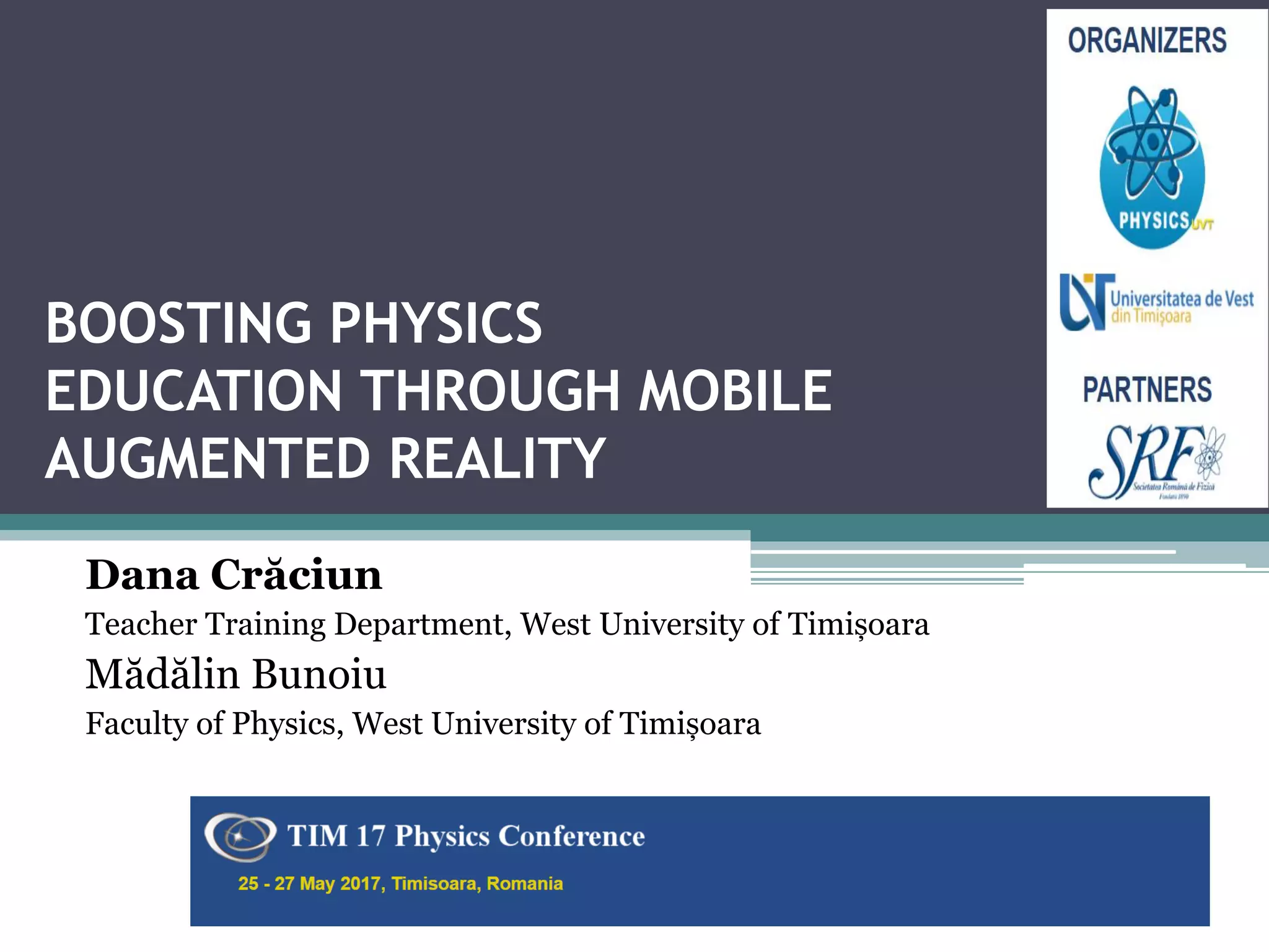 BOOSTING PHYSICS
EDUCATION THROUGH MOBILE
AUGMENTED REALITY
Dana Crăciun
Teacher Training Department, West University of Timișoara
Mădălin Bunoiu
Faculty of Physics, West University of Timișoara
The 16th International Constanța, Romania
1
 