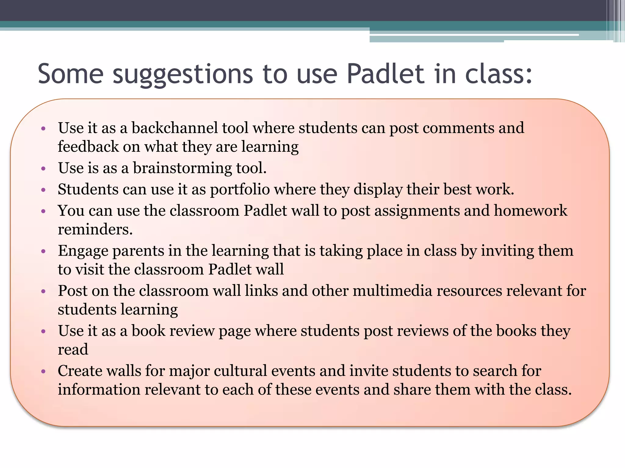 Some suggestions to use Padlet in class:
• Use it as a backchannel tool where students can post comments and
feedback on what they are learning
• Use is as a brainstorming tool.
• Students can use it as portfolio where they display their best work.
• You can use the classroom Padlet wall to post assignments and homework
reminders.
• Engage parents in the learning that is taking place in class by inviting them
to visit the classroom Padlet wall
• Post on the classroom wall links and other multimedia resources relevant for
students learning
• Use it as a book review page where students post reviews of the books they
read
• Create walls for major cultural events and invite students to search for
information relevant to each of these events and share them with the class.
 