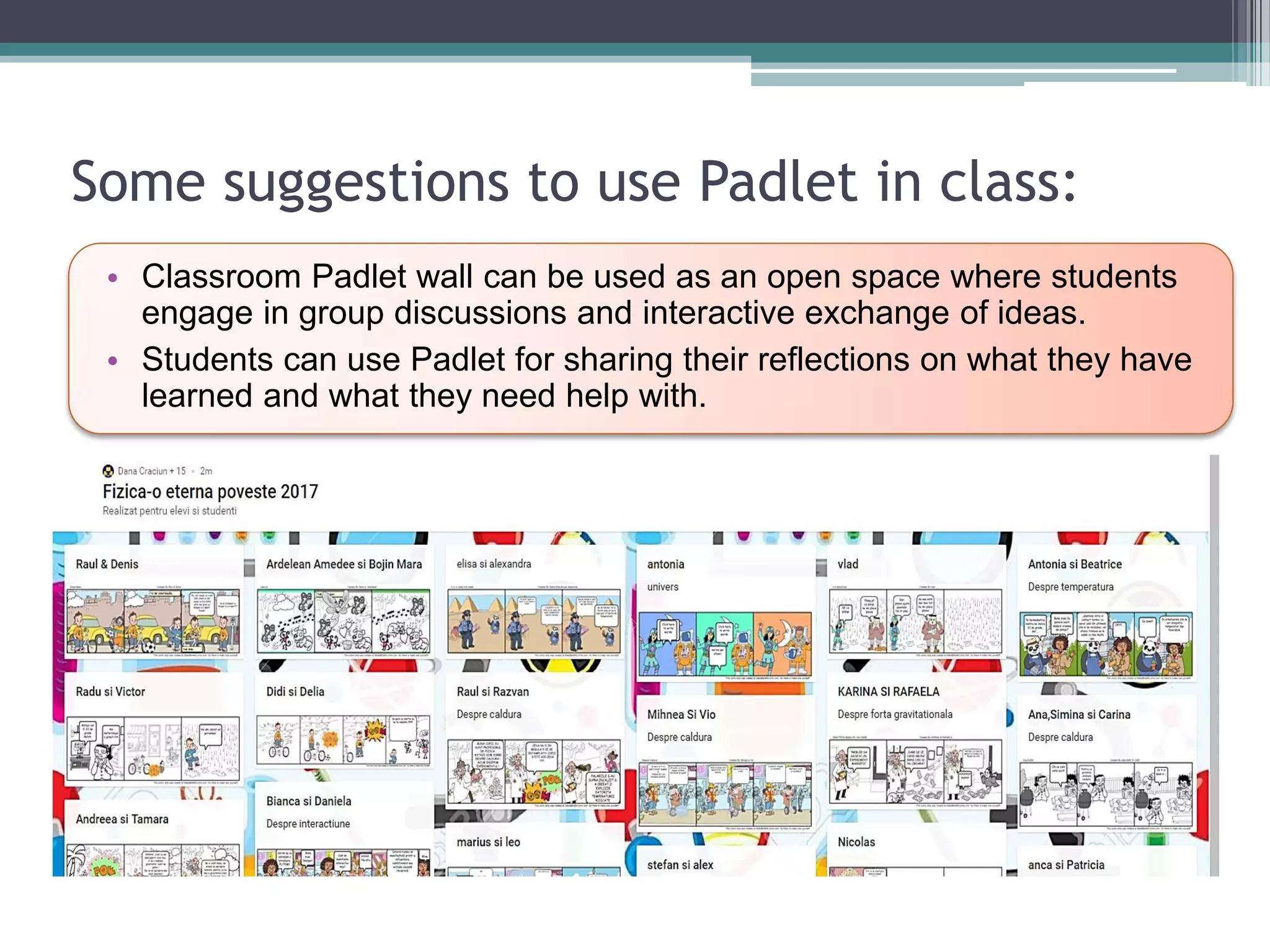 Some suggestions to use Padlet in class:
• Classroom Padlet wall can be used as an open space where students
engage in group discussions and interactive exchange of ideas.
• Students can use Padlet for sharing their reflections on what they have
learned and what they need help with.
 