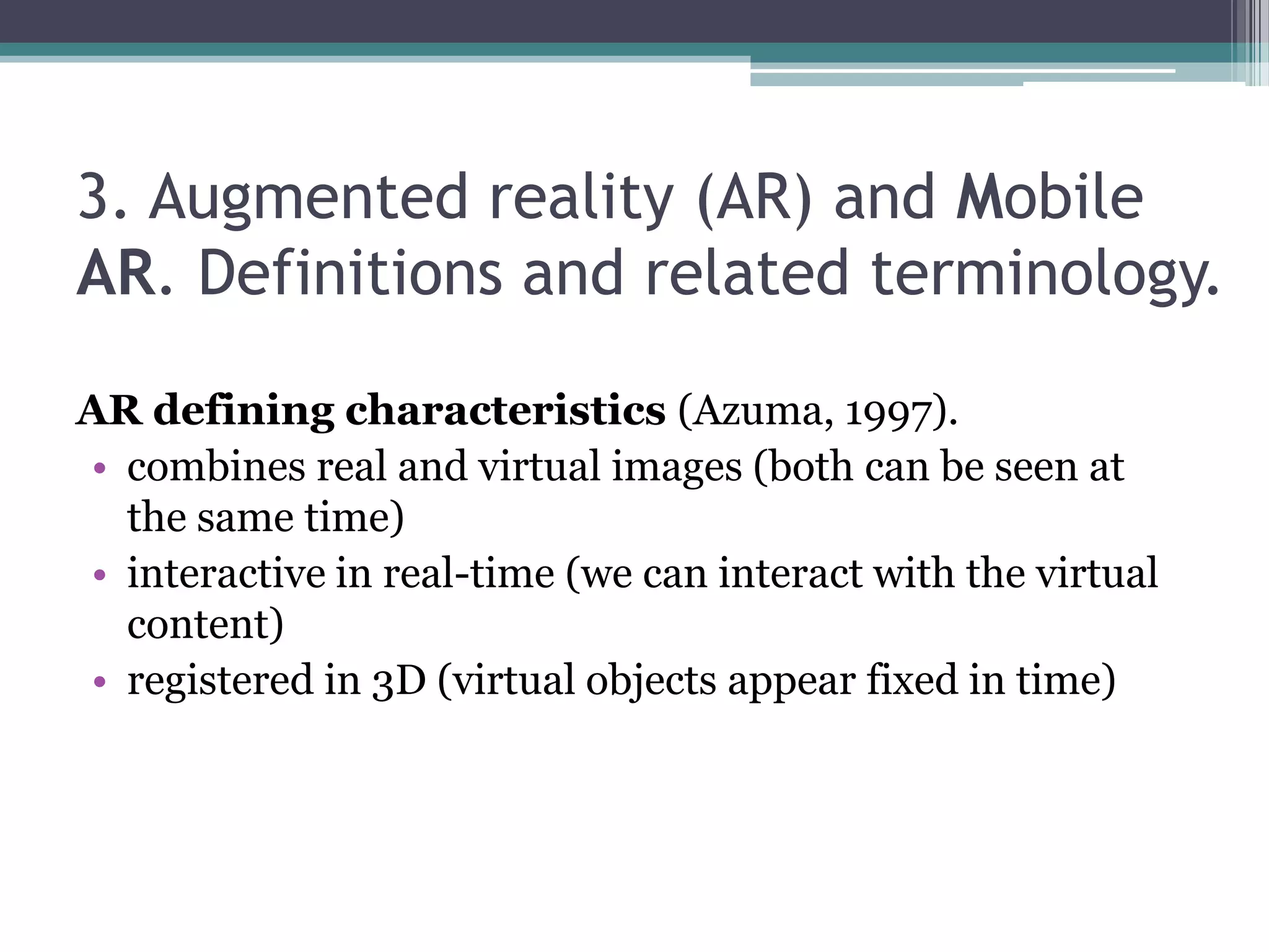 3. Augmented reality (AR) and Mobile
AR. Definitions and related terminology.
AR defining characteristics (Azuma, 1997).
• combines real and virtual images (both can be seen at
the same time)
• interactive in real-time (we can interact with the virtual
content)
• registered in 3D (virtual objects appear fixed in time)
 