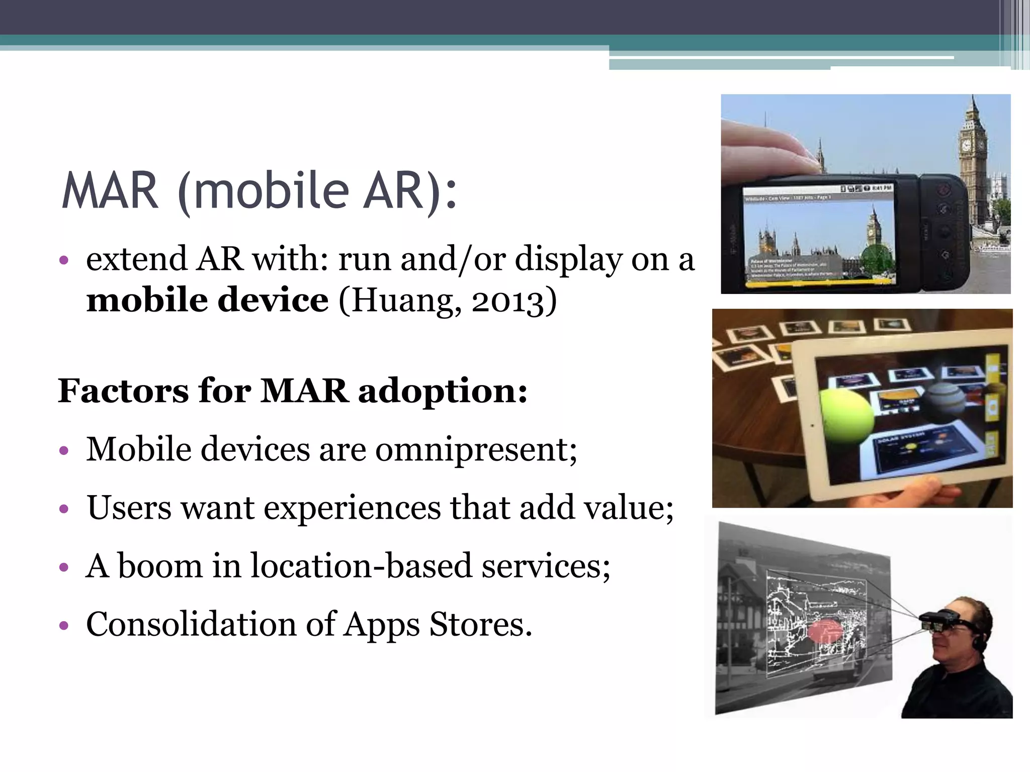 MAR (mobile AR):
• extend AR with: run and/or display on a
mobile device (Huang, 2013)
Factors for MAR adoption:
• Mobile devices are omnipresent;
• Users want experiences that add value;
• A boom in location-based services;
• Consolidation of Apps Stores.
 