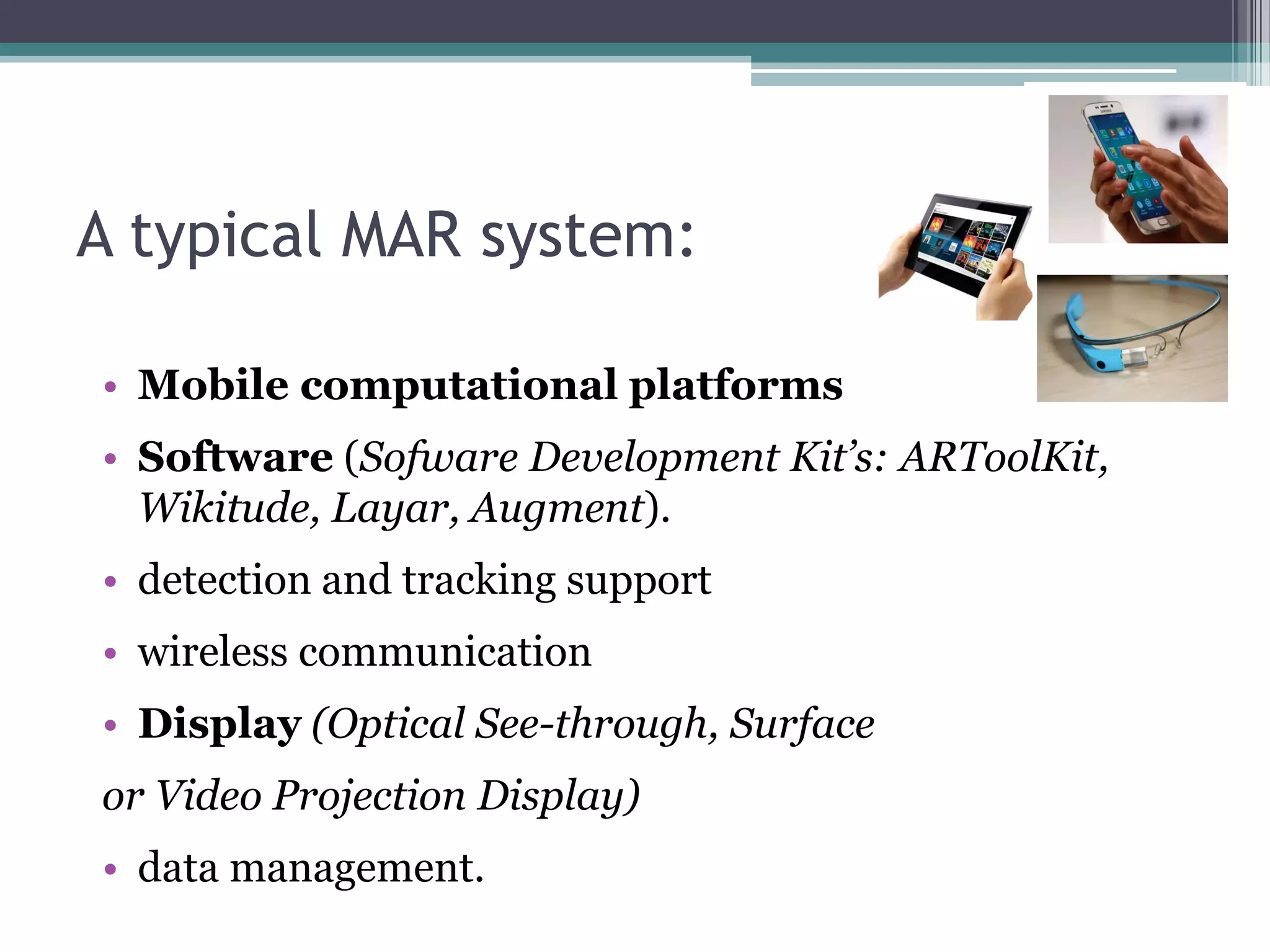A typical MAR system:
• Mobile computational platforms
• Software (Sofware Development Kit’s: ARToolKit,
Wikitude, Layar, Augment).
• detection and tracking support
• wireless communication
• Display (Optical See-through, Surface
or Video Projection Display)
• data management.
 