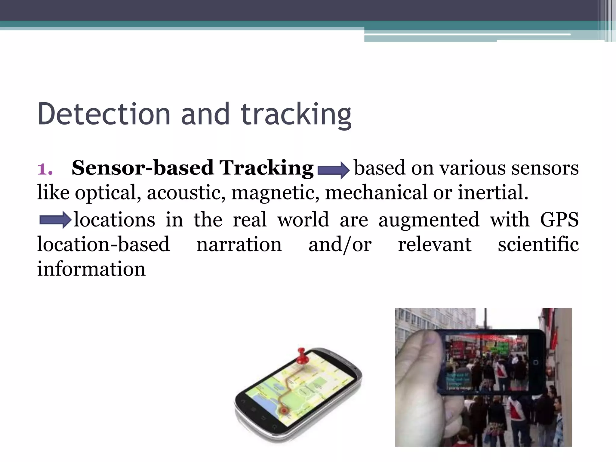 Detection and tracking
1. Sensor-based Tracking based on various sensors
like optical, acoustic, magnetic, mechanical or inertial.
locations in the real world are augmented with GPS
location-based narration and/or relevant scientific
information
 