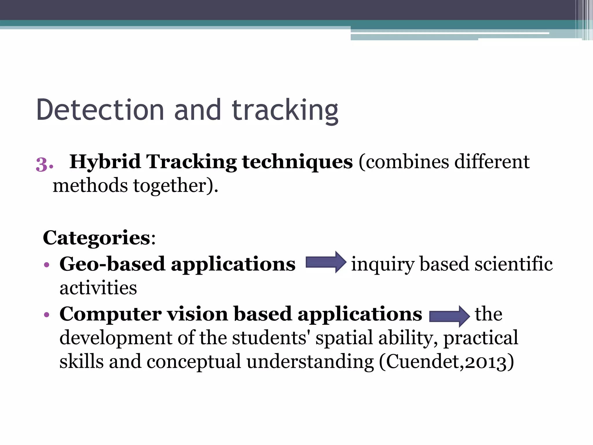 Detection and tracking
3. Hybrid Tracking techniques (combines different
methods together).
Categories:
• Geo-based applications inquiry based scientific
activities
• Computer vision based applications the
development of the students' spatial ability, practical
skills and conceptual understanding (Cuendet,2013)
 