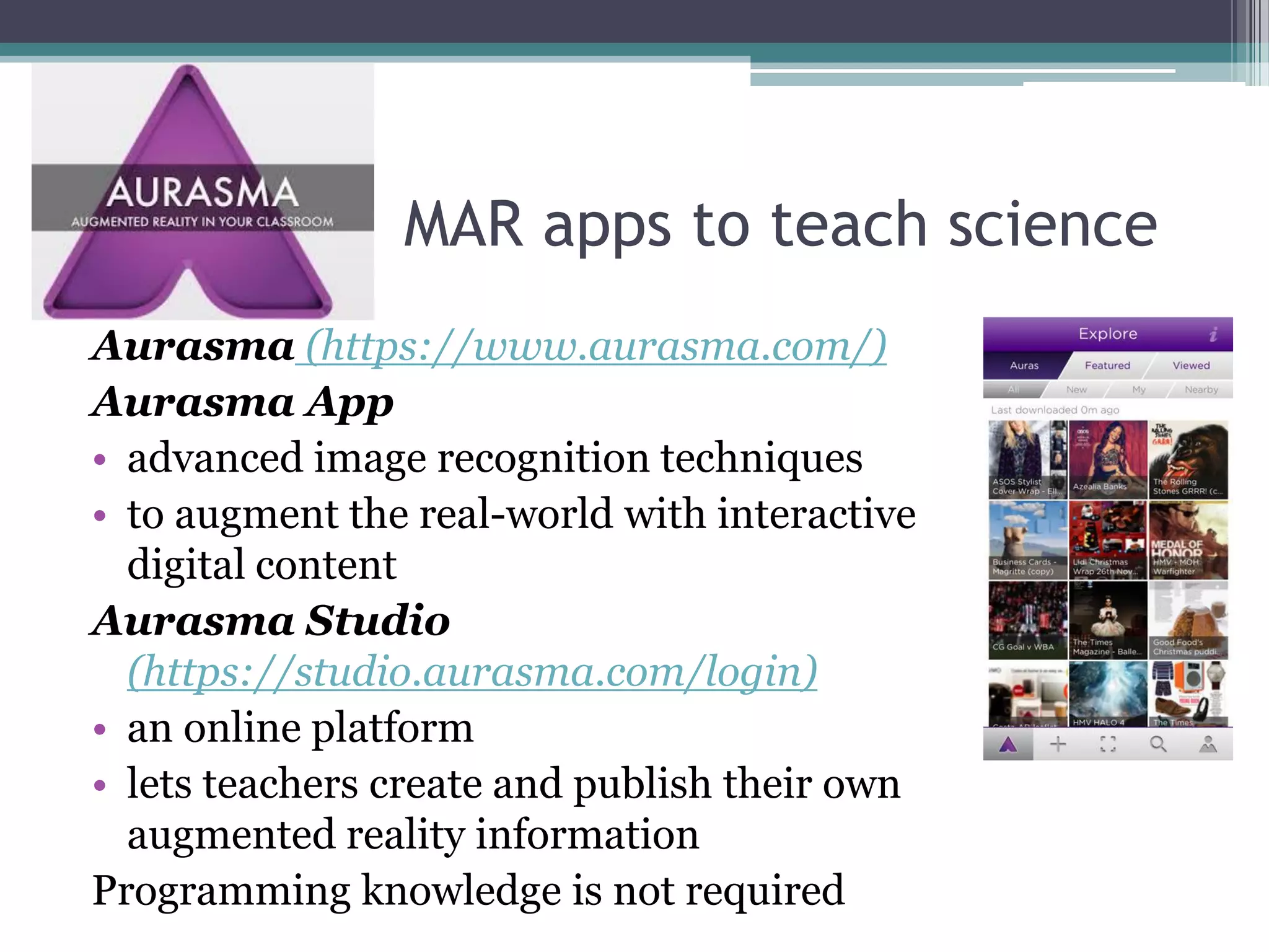 MAR apps to teach science
Aurasma (https://www.aurasma.com/)
Aurasma App
• advanced image recognition techniques
• to augment the real-world with interactive
digital content
Aurasma Studio
(https://studio.aurasma.com/login)
• an online platform
• lets teachers create and publish their own
augmented reality information
Programming knowledge is not required
 