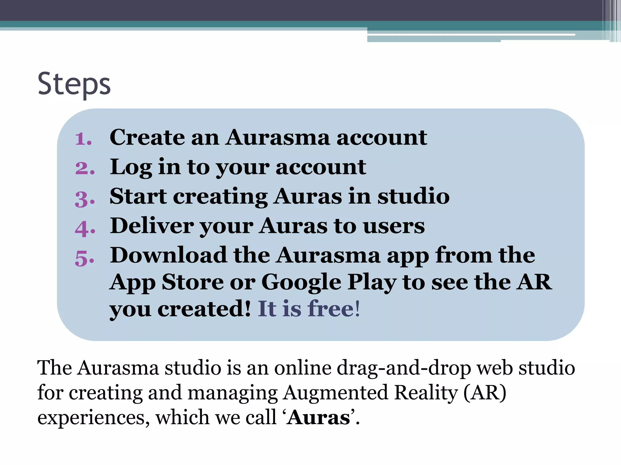 Steps
1. Create an Aurasma account
2. Log in to your account
3. Start creating Auras in studio
4. Deliver your Auras to users
5. Download the Aurasma app from the
App Store or Google Play to see the AR
you created! It is free!
The Aurasma studio is an online drag-and-drop web studio
for creating and managing Augmented Reality (AR)
experiences, which we call ‘Auras’.
 
