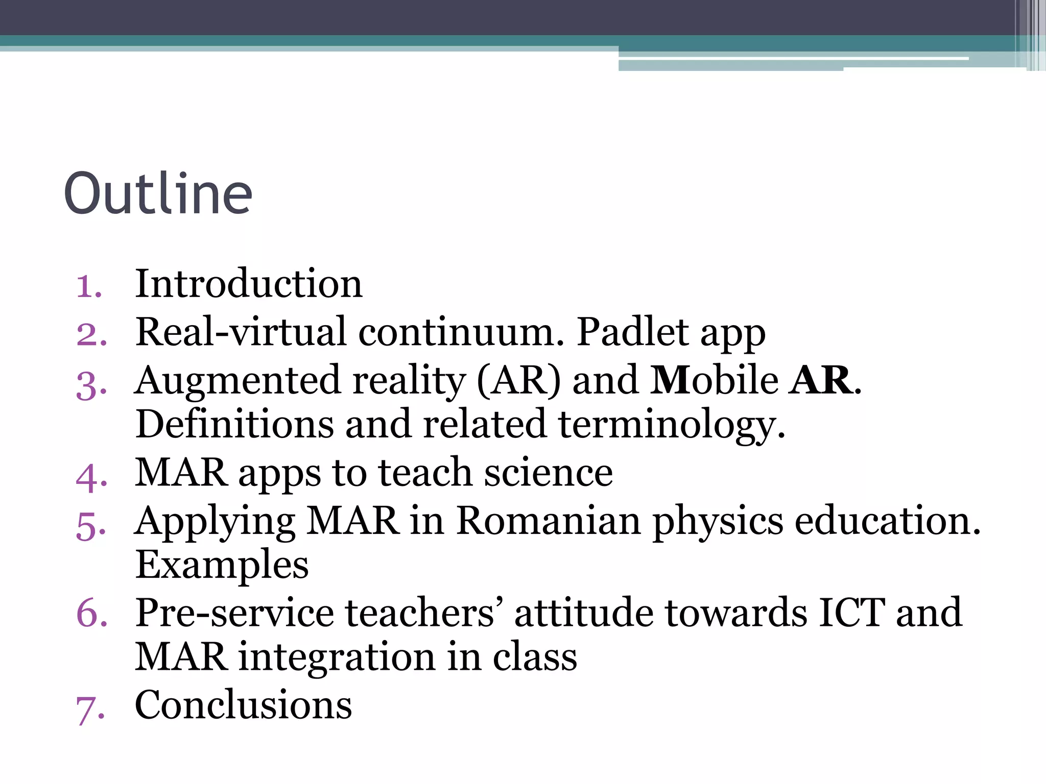 Outline
1. Introduction
2. Real-virtual continuum. Padlet app
3. Augmented reality (AR) and Mobile AR.
Definitions and related terminology.
4. MAR apps to teach science
5. Applying MAR in Romanian physics education.
Examples
6. Pre-service teachers’ attitude towards ICT and
MAR integration in class
7. Conclusions
 